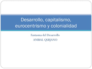Fantasma del Desarrollo
ANIBAL QUIJANO
Desarrollo, capitalismo,
eurocentrismo y colonialidad
 