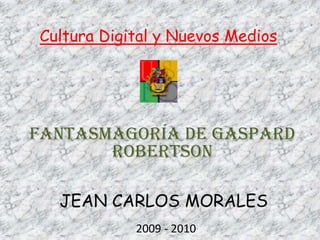 Cultura Digital y Nuevos Medios FANTASMAGORÍA DE GASPARD ROBERTSON JEAN CARLOS MORALES 2009 - 2010 