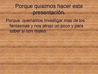 Porque quisimos hacer esta presentación.Porque queríamos investigar mas delosfantasmas y nos atrajo un poco y para saber si son reales .