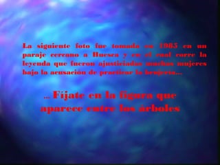 La siguiente foto fue tomada        en 1985 en un
paraje cercano a Huesca y en        el cual corre la
leyenda que fueron ajusticiadas     muchas mujeres
bajo la acusación de practicar la   brujería...


      Fíjate en la figura que
     ...
    aparece entre los árboles
 