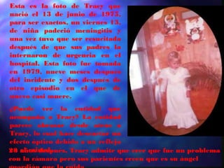 Esta es la foto de Tracy que
nació el 13 de junio de 1975,
para ser exactos, un viernes 13,
de niña padeció meningitis y
una vez tuvo que ser resucitada
después de que sus padres la
internaron de urgencia en el
hospital. Esta foto fue tomada
en 1979, nueve meses después
del incidente y dos después de
otro episodio en el que de
nuevo casi muere.
¿Puede ver la entidad que
acompaña a Tracy? La entidad
parece abrazar desde atrás a
Tracy, lo cual hace descartar un
efecto óptico debido a un reflejo
en el cristal.
23 años después, Tracy admite que cree que fue un problema
con la cámara pero sus parientes creen que es su ángel
 
