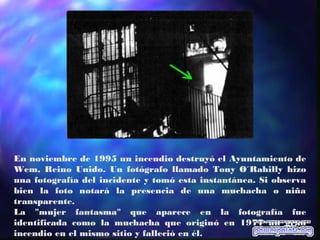 En noviembre de 1995 un incendio destruyó el Ayuntamiento de
Wem, Reino Unido. Un fotógrafo llamado Tony O´Rahilly hizo
una fotografía del incidente y tomó esta instantánea. Si observa
bien la foto notará la presencia de una muchacha o niña
transparente.
La "mujer fantasma" que aparece en la fotografía fue
identificada como la muchacha que originó en 1977 un gran
incendio en el mismo sitio y falleció en él.
 