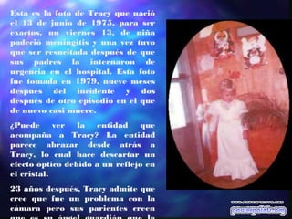 Esta es la foto de Tracy que nació
el 13 de junio de 1975, para ser
exactos, un viernes 13, de niña
padeció meningitis y una vez tuvo
que ser resucitada después de que
sus padres la internaron de
urgencia en el hospital. Esta foto
fue tomada en 1979, nueve meses
después del incidente y dos
después de otro episodio en el que
de nuevo casi muere.
¿Puede ver la entidad que
acompaña a Tracy? La entidad
parece abrazar desde atrás a
Tracy, lo cual hace descartar un
efecto óptico debido a un reflejo en
el cristal.
23 años después, Tracy admite que
cree que fue un problema con la
cámara pero sus parientes creen
 