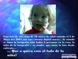 Esta foto de una niña de 18 meses de edad tomada el 5 de
Mayo del 2001 con una cámara digital nueva... Sí cuando
se tomó la fotografía solo había 2 personas en la casa, la
niña de la fotografía y su madre, que tomo la foto desde
enfrente....
... Qué o quién esta al lado de la
niña?
 