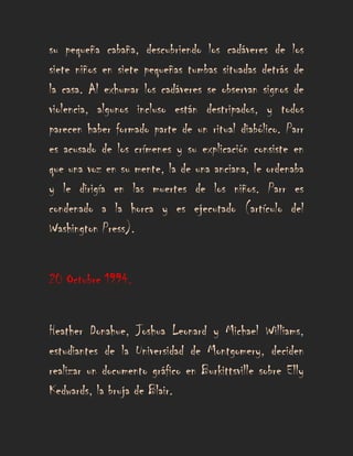 su pequeña cabaña, descubriendo los cadáveres de los
siete niños en siete pequeñas tumbas situadas detrás de
la casa. Al exhumar los cadáveres se observan signos de
violencia, algunos incluso están destripados, y todos
parecen haber formado parte de un ritual diabólico. Parr
es acusado de los crímenes y su explicación consiste en
que una voz en su mente, la de una anciana, le ordenaba
y le dirigía en las muertes de los niños. Parr es
condenado a la horca y es ejecutado (artículo del
Washington Press).


20 Octubre 1994.


Heather Donahue, Joshua Leonard y Michael Williams,
estudiantes de la Universidad de Montgomery, deciden
realizar un documento gráfico en Burkittsville sobre Elly
Kedwards, la bruja de Blair.
 