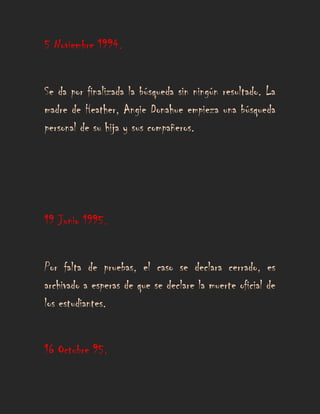 5 Noviembre 1994.


Se da por finalizada la búsqueda sin ningún resultado. La
madre de Heather, Angie Donahue empieza una búsqueda
personal de su hija y sus compañeros.




19 Junio 1995.


Por falta de pruebas, el caso se declara cerrado, es
archivado a esperas de que se declare la muerte oficial de
los estudiantes.


16 Octubre 95.
 