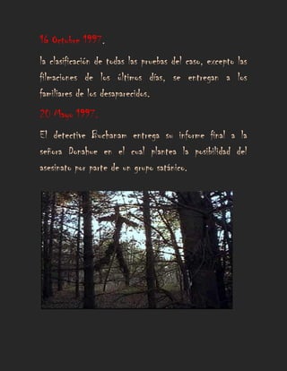 16 Octubre 1997.
la clasificación de todas las pruebas del caso, excepto las
filmaciones de los últimos días, se entregan a los
familiares de los desaparecidos.
20 Mayo 1997.
El detective Buchanam entrega su informe final a la
señora Donahue en el cual plantea la posibilidad del
asesinato por parte de un grupo satánico.
 