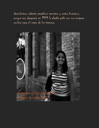 descubrieron además pasadizos secretos y restos humanos,
aunque por desgracia en 1939 la abadía ardió con sus enigmas
ocultos para el resto de los tiempos.
 