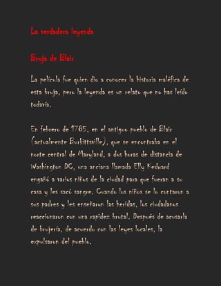 La verdadera leyenda

Bruja de Blair

La película fue quien dio a conocer la historia maléfica de
esta bruja, pero la leyenda es un relato que no has leído
todavía.

En febrero de 1785, en el antiguo pueblo de Blair
(actualmente Burkittsville), que se encontraba en el
norte central de Maryland, a dos horas de distancia de
Washington DC, una anciana llamada Elly Kedward
engañó a varios niños de la ciudad para que fueran a su
casa y les sacó sangre. Cuando los niños se lo contaron a
sus padres y les enseñaron las heridas, los ciudadanos
reaccionaron con una rapidez brutal. Después de acusarla
de brujería, de acuerdo con las leyes locales, la
expulsaron del pueblo.
 