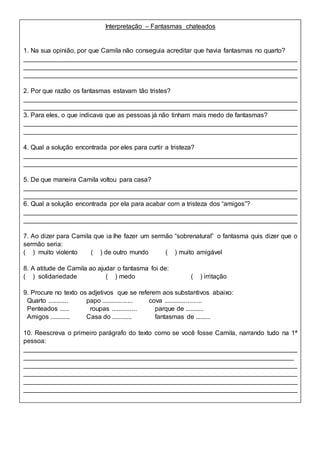 Interpretação – Fantasmas chateados
1. Na sua opinião, por que Camila não conseguia acreditar que havia fantasmas no quarto?
____________________________________________________________________________
____________________________________________________________________________
____________________________________________________________________________
2. Por que razão os fantasmas estavam tão tristes?
____________________________________________________________________________
____________________________________________________________________________
3. Para eles, o que indicava que as pessoas já não tinham mais medo de fantasmas?
____________________________________________________________________________
____________________________________________________________________________
4. Qual a solução encontrada por eles para curtir a tristeza?
____________________________________________________________________________
____________________________________________________________________________
5. De que maneira Camila voltou para casa?
____________________________________________________________________________
____________________________________________________________________________
6. Qual a solução encontrada por ela para acabar com a tristeza dos “amigos”?
____________________________________________________________________________
____________________________________________________________________________
7. Ao dizer para Camila que ia lhe fazer um sermão “sobrenatural” o fantasma quis dizer que o
sermão seria:
( ) muito violento ( ) de outro mundo ( ) muito amigável
8. A atitude de Camila ao ajudar o fantasma foi de:
( ) solidariedade ( ) medo ( ) irritação
9. Procure no texto os adjetivos que se referem aos substantivos abaixo:
Quarto ............ papo .................. cova ......................
Penteados ...... roupas ............... parque de ...........
Amigos ............ Casa do ............ fantasmas de .........
10. Reescreva o primeiro parágrafo do texto como se você fosse Camila, narrando tudo na 1ª
pessoa:
____________________________________________________________________________
___________________________________________________________________________
____________________________________________________________________________
____________________________________________________________________________
____________________________________________________________________________
____________________________________________________________________________
 