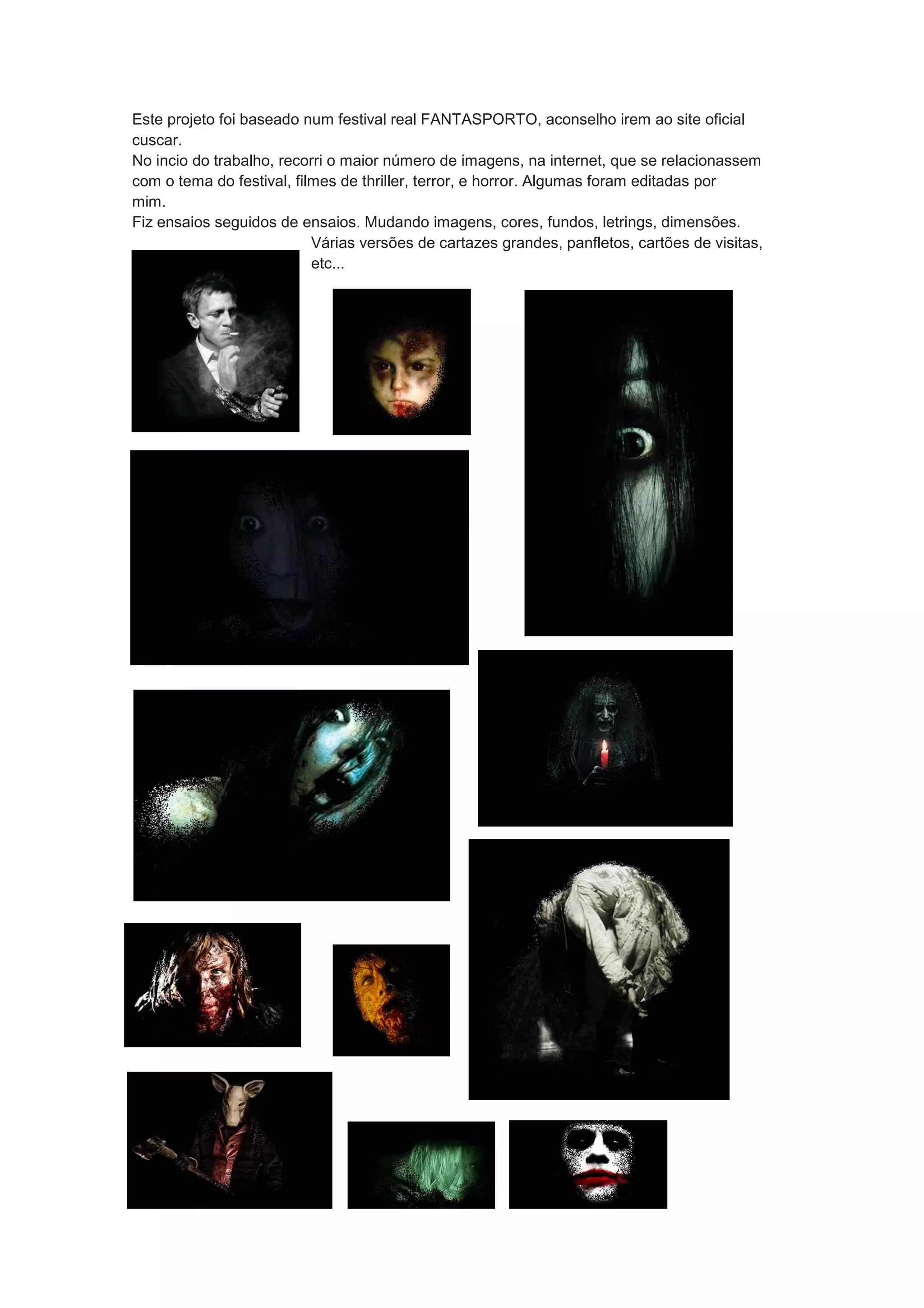 Este projeto foi baseado num festival real FANTASPORTO, aconselho irem ao site oficial
cuscar.
No incio do trabalho, recorri o maior número de imagens, na internet, que se relacionassem
com o tema do festival, filmes de thriller, terror, e horror. Algumas foram editadas por
mim.
Fiz ensaios seguidos de ensaios. Mudando imagens, cores, fundos, letrings, dimensões.
Várias versões de cartazes grandes, panfletos, cartões de visitas,
etc...