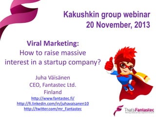 Kakushkin group webinar
20 November, 2013
Viral Marketing:
How to raise massive
interest in a startup company?
Juha Väisänen
CEO, Fantastec Ltd.
Finland
http://www.fantastec.fi/
http://fi.linkedin.com/in/juhavaisanen10
http://twitter.com/mr_Fantastec

 