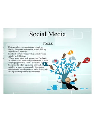 Social Media
• Pinterest allows companies and brands to
display images of products on boards, linking
them back to websites
• Facebook serves you ads while also allowing
retailer to hold stores
• “There was a lot of anticipation that Facebook
would turn into a new designation store, a place
where people would shop.” -Sucharita Mulpuru
• Social media offers a personal approach for
retailers to target consumers by developing
communities, creating content to be shared and
talking/listening directly to consumers
TOOLS
 