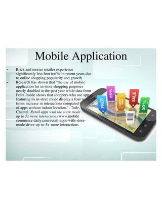Mobile Application
• Brick and mortar retailer experience
signiﬁcantly less foot trafﬁc in recent years due
to online shopping popularity and growth
• Research has shown that “the use of mobile
application for in-store shopping purposes
nearly doubled in the past year while data from
Point Inside shows that shoppers who use apps
featuring its in-store mode display a four to ﬁve
times increase in interactions compared to users
of apps without indoor location.”- Tode,
Chantel. Retail apps with the sotre mode drive
up to 5x more interactions www.mobile
commerce daily.com/retail-apps-with-store-
mode-drive-up-to-5x-more-interactions
 
