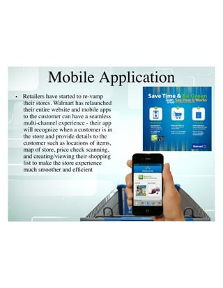 Mobile Application
• Retailers have started to re-vamp
their stores. Walmart has relaunched
their entire website and mobile apps
to the customer can have a seamless
multi-channel experience - their app
will recognize when a customer is in
the store and provide details to the
customer such as locations of items,
map of store, price check scanning,
and creating/viewing their shopping
list to make the store experience
much smoother and efﬁcient
 