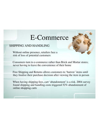 E-Commerce
Without online presence, retailers face a
risk of loss of potential customers
Consumers turn to e-commerce rather than Brick and Mortar stores;
never having to leave the convenience of their home
Free Shipping and Returns allows customers to ‘barrow’ items until
they ﬁnalize their purchase decision after viewing the item in person
When having shipping fees, cart ‘abandonment’ is a risk. 2004 survey
found shipping and handling costs triggered 52% abandonment of
online shopping carts
SHIPPING AND HANDLING
 