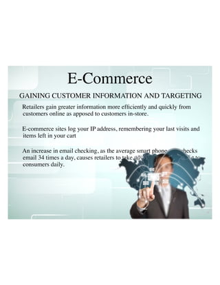 Retailers gain greater information more efﬁciently and quickly from
customers online as apposed to customers in-store.
E-commerce sites log your IP address, remembering your last visits and
items left in your cart
An increase in email checking, as the average smart phone user checks
email 34 times a day, causes retailers to take advantage and reach out to
consumers daily.
E-Commerce
GAINING CUSTOMER INFORMATION AND TARGETING
 