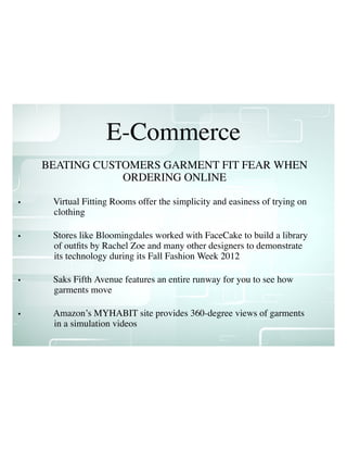 E-Commerce
• Virtual Fitting Rooms offer the simplicity and easiness of trying on
clothing
• Stores like Bloomingdales worked with FaceCake to build a library
of outﬁts by Rachel Zoe and many other designers to demonstrate
its technology during its Fall Fashion Week 2012
• Saks Fifth Avenue features an entire runway for you to see how
garments move
• Amazon’s MYHABIT site provides 360-degree views of garments
in a simulation videos
BEATING CUSTOMERS GARMENT FIT FEAR WHEN
ORDERING ONLINE
 