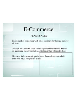 E-Commerce
• Excitement of competing with other shoppers for limited number
of items
• Concept took sample sales and transplanted them to the internet
so ladies and men wouldn’t need to leave their ofﬁces to shop
• Members feel a sense of speciality as ﬂash sale websites hold
members only, VIP private events
FLASH SALES
 