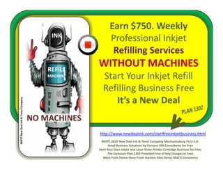 Earn $750. Weekly
                                          INK
                                                          Professional Inkjet
                                                           Refilling Services
                                                                   g
                                         REFILL
                                                   WITHOUT MACHINES
                                         MACHINE      Start Your Inkjet Refill 
                                                      Start Your Inkjet Refill
                                                      Refilling Business Free
                                                         It’s a New Deal 
                                                            ’            l
                   & Toner Company




                                     NO MACHINES
                                     NO MACHINES
  ITC New Deal Ink &




                                                   http://www.newdealink.com/startfreeinkjetbusiness.html
NDI




                                                     NDITC 2010 New Deal Ink & Toner Company Mechanicsburg Pa U.S.A.
                                                          Small Business Solutions by Fortune 100 Consultants for Free 
                                                   Start Your Own Inkjet and Laser Toner Printer Cartridge Business for Free, 
                                                          The Exclusive Plan 1302 Provided Free of Any Charges or Fees
                                                      Work From Home Store Front Auction Sites Direct Mail E Commerce
 