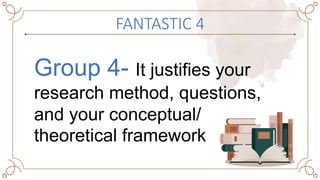 FANTASTIC 4
Group 4- It justifies your
research method, questions,
and your conceptual/
theoretical framework
 