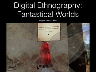 Digital Ethnography:
Fantastical Worlds
Megan Victoria Ruth
 