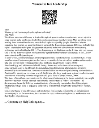 Women Go Into Leadership
Title:
Women go into leadership female style or male style?
The Pitch:
The debate about the difference in leadership style of women and men continues to attract attention
since women make strides into leadership position dominated mainly by men. Men have long been
holding these leadership roles and have defined styles accepted by people. Therefore, it is not
surprising that women are usual the focus in terms of the discussion on gender difference in leadership
styles. There seems to be great disagreement about the behaviour of women and men actually
performing such roles (Eagly, 2001). This disagreement on this focus can be divided into two groups.
One is the no difference camp, who commonly agreed that there are few differenced in the ... Show
more content on Helpwriting.net ...
In other words, communal aspects are more presented in a transformational leadership style. While
transformational leaders are portrayed to have a personalized view of each co worker and they often
take into account their colleagues individual needs and development (Eagly, 2003).
Based on Eagly and Johannesen Schmidt theory, female and male forms of leadership and
empowerment seem to be different. Communal and transformational characteristics are more
presented by women than men. So some women exhibited an open and participatory leadership style.
Additionally, women are perceived to work harder and take their work more seriously, and women are
less concern with salary than the recognition of a good done of job (Alvesson, 2009).
The focus of the debate concentrates on: In what context leadership style shows a similarity or a slight
difference between women and men and is there a specific female form of leadership? This
documentary shows the different leadership styles of women by case studies. It will investigate
whether or perhaps there is a specific female style of leadership preferred by a majority of women.
POV:
Social role theory of sex differences and similarities convincingly explains the sex differences in
leadership style. At the same time, there are certain expectations coming from co workers towards
their leaders when they are
... Get more on HelpWriting.net ...
 
