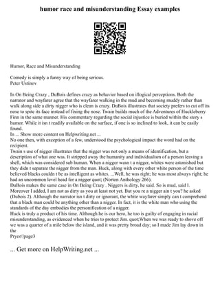 humor race and misunderstanding Essay examples
Humor, Race and Misunderstanding
Comedy is simply a funny way of being serious.
Peter Ustinov
In On Being Crazy , DuBois defines crazy as behavior based on illogical perceptions. Both the
narrator and wayfarer agree that the wayfarer walking in the mud and becoming muddy rather than
walk along side a dirty nigger who is clean is crazy. DuBois illustrates that society prefers to cut off its
nose to spite its face instead of fixing the nose. Twain builds much of the Adventures of Huckleberry
Finn in the same manner. His commentary regarding the social injustice is buried within the story s
humor. While it isn t readily available on the surface, if one is so inclined to look, it can be easily
found.
In ... Show more content on Helpwriting.net ...
No one then, with exception of a few, understood the psychological impact the word had on the
recipient.
Twain s use of nigger illustrates that the nigger was not only a means of identification, but a
description of what one was. It stripped away the humanity and individualism of a person leaving a
shell, which was considered sub human. When a nigger wasn t a nigger, whites were astonished but
they didn t separate the nigger from the man. Huck, along with every other white person of the time
believed blacks couldn t be as intelligent as whites. ...Well, he was right; he was most always right; he
had an uncommon level head for a nigger quot; (Norton Anthology 266).
DuBois makes the same case in On Being Crazy . Niggers is dirty, he said. So is mud, said I.
Moreover I added, I am not as dirty as you at least not yet. But you re a nigger ain t you? he asked
(Dubois 2). Although the narrator isn t dirty or ignorant, the white wayfarer simply can t comprehend
that a black man could be anything other than a nigger. In fact, it is the white man who using the
standards of the day embodies the personification of a nigger.
Huck is truly a product of his time. Although he is our hero, he too is guilty of engaging in racial
misunderstanding, as evidenced when he tries to protect Jim. quot;When we was ready to shove off
we was a quarter of a mile below the island, and it was pretty broad day; so I made Jim lay down in
the
Pryor//page3
... Get more on HelpWriting.net ...
 