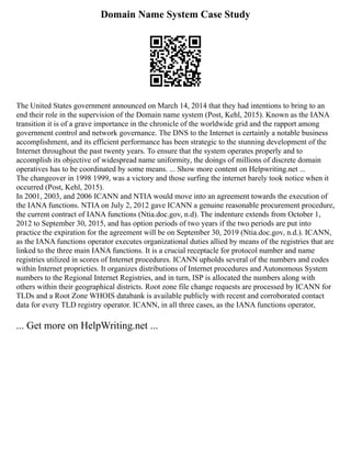 Domain Name System Case Study
The United States government announced on March 14, 2014 that they had intentions to bring to an
end their role in the supervision of the Domain name system (Post, Kehl, 2015). Known as the IANA
transition it is of a grave importance in the chronicle of the worldwide grid and the rapport among
government control and network governance. The DNS to the Internet is certainly a notable business
accomplishment, and its efficient performance has been strategic to the stunning development of the
Internet throughout the past twenty years. To ensure that the system operates properly and to
accomplish its objective of widespread name uniformity, the doings of millions of discrete domain
operatives has to be coordinated by some means. ... Show more content on Helpwriting.net ...
The changeover in 1998 1999, was a victory and those surfing the internet barely took notice when it
occurred (Post, Kehl, 2015).
In 2001, 2003, and 2006 ICANN and NTIA would move into an agreement towards the execution of
the IANA functions. NTIA on July 2, 2012 gave ICANN a genuine reasonable procurement procedure,
the current contract of IANA functions (Ntia.doc.gov, n.d). The indenture extends from October 1,
2012 to September 30, 2015, and has option periods of two years if the two periods are put into
practice the expiration for the agreement will be on September 30, 2019 (Ntia.doc.gov, n.d.). ICANN,
as the IANA functions operator executes organizational duties allied by means of the registries that are
linked to the three main IANA functions. It is a crucial receptacle for protocol number and name
registries utilized in scores of Internet procedures. ICANN upholds several of the numbers and codes
within Internet proprieties. It organizes distributions of Internet procedures and Autonomous System
numbers to the Regional Internet Registries, and in turn, ISP is allocated the numbers along with
others within their geographical districts. Root zone file change requests are processed by ICANN for
TLDs and a Root Zone WHOIS databank is available publicly with recent and corroborated contact
data for every TLD registry operator. ICANN, in all three cases, as the IANA functions operator,
... Get more on HelpWriting.net ...
 