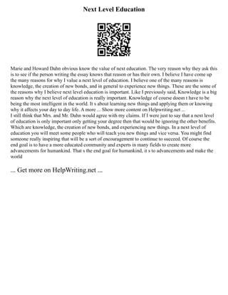 Next Level Education
Marie and Howard Dahn obvious know the value of next education. The very reason why they ask this
is to see if the person writing the essay knows that reason or has their own. I believe I have come up
the many reasons for why I value a next level of education. I believe one of the many reasons is
knowledge, the creation of new bonds, and in general to experience new things. These are the some of
the reasons why I believe next level education is important. Like I previously said, Knowledge is a big
reason why the next level of education is really important. Knowledge of course doesn t have to be
being the most intelligent in the world. It s about learning new things and applying them or knowing
why it affects your day to day life. A more ... Show more content on Helpwriting.net ...
I still think that Mrs. and Mr. Dahn would agree with my claims. If I were just to say that a next level
of education is only important only getting your degree then that would be ignoring the other benefits.
Which are knowledge, the creation of new bonds, and experiencing new things. In a next level of
education you will meet some people who will teach you new things and vice versa. You might find
someone really inspiring that will be a sort of encouragement to continue to succeed. Of course the
end goal is to have a more educated community and experts in many fields to create more
advancements for humankind. That s the end goal for humankind, it s to advancements and make the
world
... Get more on HelpWriting.net ...
 
