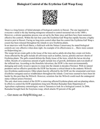 Biological Control of the Erythrina Gall Wasp Essay
There is a long history of failed attempts of biological controls in Hawaii. The one ingrained in
everyone s mind is the day hunting mongoose released to control nocturnal rats in the 1800 s.
However, a stricter quarantine process was set up by the State since and there have been numerous
effective bio controls. Within the last four years the Erythrina Gall Wasp has rapidly become a highly
invasive pest in Hawaii. Facing no long term control other than bio control the Erythrina Gall Wasp s
cousin has been released throughout the islands to save Erythrina plants.
In an interview with Nicoli Barca, a field tech with the Nature Conservancy he stated biological
controls are very effective when done right. An example of its effectiveness is ... Show more content
on Helpwriting.net ...
The wasps larvae create galls in the tissue of the trees and as adults develop they create exit holes.
Areas affected by the galls include all soft tissue such as leaflets, leaves, petioles and new shoots of
Erythrina plants. The galls created deform the fleshy tissue of the trees, which the larvae develop
within. Results of a numerous amount of galls include loss of growth, defoliation and even death of
the inflicted tree. According to the Honolulu Advertiser, the EGW is the most environmentally
damaging and costly invasive species to creep into the islands in decades (Vorsino). With no natural
predators and no effective pesticides the EGW has become a critical threat to the endemic Wiliwili
tree (Erythrina sandwicensis). Other plants heavily affected by the EGW are the ornamental coral trees
(Erythrina variegata) used as windbreakers throughout the islands. Coral trees seemed to have been hit
harder by this pest than the Wiliwili. However, scientists fear the Wiliwili could reach the endangered
status without action (Vorsino).
The only short term control of the EGW is removing affected Erythrina plants and out planting others.
In efforts to control the EGW populations long term Moshen Ramadan State Department of
Agriculture exploratory entomologist, went to Tanzania to look for a biological control. In 2006,
Ramadan brought back the Eurytoma wasp, which attacks 95 percent of the gall
... Get more on HelpWriting.net ...
 