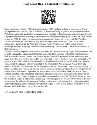 Essay about Dna in Criminal Investigation
Since its discovery in the 1980 s, the application of DNA has been utilized in many ways. When
Deoxyribonucleic Acid, or DNA is examined, a precise decoding of genetic information is revealed.
With the exception of identical twins, every person s genetic code (commonly referred to as a Genetic
Fingerprint) is inherited and unique. From Maury advising men everyday on TV You ARE the Father!
or You are NOT the Father! to learning the descendents of former slaves are related to President
Thomas Jefferson, we have come to rely upon and expect the accuracy of DNA. DNA almost
immediately transformed the American Criminal Justice System. Law Enforcement, District
Attorneys, Defense Attorneys, Criminal Court and Family Court all work ... Show more content on
Helpwriting.net ...
The rape victims told police their attacker was about 160 pounds; Anthony Capozzi weighed over 200
pounds. Capozzi has a prominent three inch scar on his face, but none of the rape victims reported
their attacker had a scar. Despite this all three victims identified Anthony Capozzi as the man who
raped them. His case went to trial and he was convicted of two of the three rapes and sentenced to 35
years in prison. The only identification evidence introduced at trial was that of the victims. After he
was convicted, Capozzi s attorney is quoted in the Washington Post as saying, Please don t take
comfort in the fact that Anthony Capozzi has been convicted of these two crimes, because he didn t do
them. Don t feel that you can go running without company in Delaware Park. Capozzi struggled with
mental illness and served 15 years of his prison sentence in Central New York Psychiatric Center.
Capozzi maintained his innocence, and for the 22 years while he was incarcerated his family never
gave up hope. After Capozzi was incarcerated the rapes continued, and the Bike Path Rapist became
the Bike Path Killer. In addition to a continuing series of rapes in the area, two University of Buffalo
students and the wife of a University of Buffalo professor were all murdered. A combination of old
fashioned detective work and the science of DNA helped to solve a case that has spanned over two
decades and involved over twenty five victims. On
... Get more on HelpWriting.net ...
 