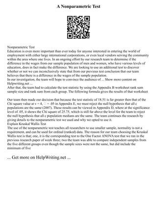 A Nonparametric Test
Nonparametric Test
Education is even more important than ever today for anyone interested in entering the world of
employment with either large international corporations, or even local vendors serving the community
within the area where one lives. In an ongoing effort by our research team to determine if the
difference in the wages from our sample population of men and women, who have various levels of
education, does in fact make the difference. We are looking to use an additional test to discover
whether or not we can inconclusively state that from our previous test conclusion that our team
believes that there is a difference in the wages of the sample population.
In our investigation, the team will hope to convince the audience of ... Show more content on
Helpwriting.net ...
After that, the team had to calculate the test statistic by using the Appendix B worksheet rank sum
sample size and rank sum from each group. The following formula gives the results of that worksheet
Our team then made our decision that because the test statistic of 18.51 is far greater then that of the
Chi square value at v = 4,  = .05 in Appendix E, we must reject the null hypothesis that all c
populations are the same (2007). These results can be viewed in Appendix D, where at the significance
level of .05, it shows the Chi square of 25.75, which is still far above the level for the team to reject
the null hypothesis that all c population medians are the same. The team continues the research by
giving details to the nonparametric test we used and why we opted to use it.
Explain Kruskal Wallis Test
The use of the nonparametric test teaches all researchers to use smaller sample, normality is not a
requirement, and can be used for ordinal (ranked) data. The reason for our team choosing the Kruskal
Wallis test is that; one, it is the corresponding test to the One Factor ANOVA test that we ran in the
previous research paper of week three; two the team was able to compare independent samples from
the five different groups even though the sample sizes were not the same, but did include the
minimum of five
... Get more on HelpWriting.net ...
 