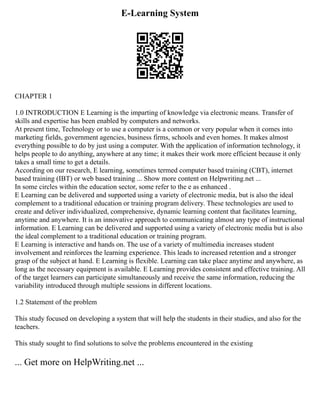 E-Learning System
CHAPTER 1
1.0 INTRODUCTION E Learning is the imparting of knowledge via electronic means. Transfer of
skills and expertise has been enabled by computers and networks.
At present time, Technology or to use a computer is a common or very popular when it comes into
marketing fields, government agencies, business firms, schools and even homes. It makes almost
everything possible to do by just using a computer. With the application of information technology, it
helps people to do anything, anywhere at any time; it makes their work more efficient because it only
takes a small time to get a details.
According on our research, E learning, sometimes termed computer based training (CBT), internet
based training (IBT) or web based training ... Show more content on Helpwriting.net ...
In some circles within the education sector, some refer to the e as enhanced .
E Learning can be delivered and supported using a variety of electronic media, but is also the ideal
complement to a traditional education or training program delivery. These technologies are used to
create and deliver individualized, comprehensive, dynamic learning content that facilitates learning,
anytime and anywhere. It is an innovative approach to communicating almost any type of instructional
information. E Learning can be delivered and supported using a variety of electronic media but is also
the ideal complement to a traditional education or training program.
E Learning is interactive and hands on. The use of a variety of multimedia increases student
involvement and reinforces the learning experience. This leads to increased retention and a stronger
grasp of the subject at hand. E Learning is flexible. Learning can take place anytime and anywhere, as
long as the necessary equipment is available. E Learning provides consistent and effective training. All
of the target learners can participate simultaneously and receive the same information, reducing the
variability introduced through multiple sessions in different locations.
1.2 Statement of the problem
This study focused on developing a system that will help the students in their studies, and also for the
teachers.
This study sought to find solutions to solve the problems encountered in the existing
... Get more on HelpWriting.net ...
 