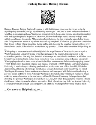 Dashing Dreams, Raising Realism
Dashing Dreams, Raising Realism Everyone is told that they can be anyone they want to be, be
anything they want to be, and go anywhere they want to go. I took this to heart and determined that I
would go to my dream college, Washington University in St. Louis, and become an astounding author
with an English degree to be proud of. However, I knew that I might need a backup college, and I
settled upon Kansas University. Although the choice between the two originally seemed clear to me,
after doing extensive research, my views were quickly morphed. While most people would chase after
their dream college, I have found that facing reality, and choosing the so called backup college, is by
far the better choice. Education has always been my primary ... Show more content on Helpwriting.net
...
While going to a noteworthy school is delightful, the magnificence of the school comes at a price.
While Washington University is one of the best colleges in the country, they are known to be
extremely expensive. Not only that, but their scholarships are much harder to obtain. In addition, even
before trying to repay loans, tuition there costs about twice as much as going to Kansas University.
When paying off student loans, even with scholarships, students may find themselves paying around
77,000 dollars more than their original loan balance of around 180,000 dollars. Conversely, Kansas
University is much cheaper, allowing good students to take out a loan of less than 100,000 dollars.
Additionally, obtaining scholarships from Kansas University is much easier than trying for one at
Washington University. Future students from in state such as myself will find themselves having to
pay less tuition and travel costs. Although Washington University may be nicer, its ridiculous prices
make it a worse alternative to the much more affordable Kansas University. I always dreamed of
attending the glorious Washington University in St. Louis, but when doing concrete research, I found
that Kansas University may be a better alternative. Their educations vary little, but Kansas University
s social environment is much less competitive. In addition, Washington University offers a much
... Get more on HelpWriting.net ...
 