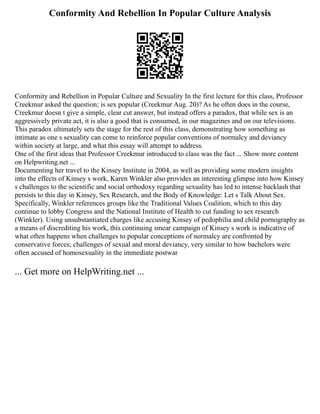 Conformity And Rebellion In Popular Culture Analysis
Conformity and Rebellion in Popular Culture and Sexuality In the first lecture for this class, Professor
Creekmur asked the question; is sex popular (Creekmur Aug. 20)? As he often does in the course,
Creekmur doesn t give a simple, clear cut answer, but instead offers a paradox, that while sex is an
aggressively private act, it is also a good that is consumed, in our magazines and on our televisions.
This paradox ultimately sets the stage for the rest of this class, demonstrating how something as
intimate as one s sexuality can come to reinforce popular conventions of normalcy and deviancy
within society at large, and what this essay will attempt to address.
One of the first ideas that Professor Creekmur introduced to class was the fact ... Show more content
on Helpwriting.net ...
Documenting her travel to the Kinsey Institute in 2004, as well as providing some modern insights
into the effects of Kinsey s work, Karen Winkler also provides an interesting glimpse into how Kinsey
s challenges to the scientific and social orthodoxy regarding sexuality has led to intense backlash that
persists to this day in Kinsey, Sex Research, and the Body of Knowledge: Let s Talk About Sex.
Specifically, Winkler references groups like the Traditional Values Coalition, which to this day
continue to lobby Congress and the National Institute of Health to cut funding to sex research
(Winkler). Using unsubstantiated charges like accusing Kinsey of pedophilia and child pornography as
a means of discrediting his work, this continuing smear campaign of Kinsey s work is indicative of
what often happens when challenges to popular conceptions of normalcy are confronted by
conservative forces; challenges of sexual and moral deviancy, very similar to how bachelors were
often accused of homosexuality in the immediate postwar
... Get more on HelpWriting.net ...
 