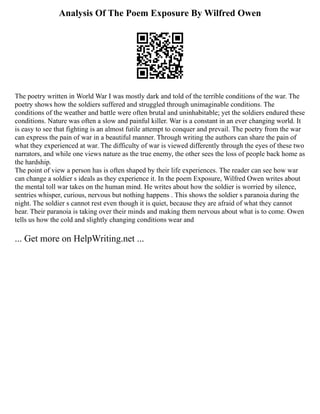 Analysis Of The Poem Exposure By Wilfred Owen
The poetry written in World War I was mostly dark and told of the terrible conditions of the war. The
poetry shows how the soldiers suffered and struggled through unimaginable conditions. The
conditions of the weather and battle were often brutal and uninhabitable; yet the soldiers endured these
conditions. Nature was often a slow and painful killer. War is a constant in an ever changing world. It
is easy to see that fighting is an almost futile attempt to conquer and prevail. The poetry from the war
can express the pain of war in a beautiful manner. Through writing the authors can share the pain of
what they experienced at war. The difficulty of war is viewed differently through the eyes of these two
narrators, and while one views nature as the true enemy, the other sees the loss of people back home as
the hardship.
The point of view a person has is often shaped by their life experiences. The reader can see how war
can change a soldier s ideals as they experience it. In the poem Exposure, Wilfred Owen writes about
the mental toll war takes on the human mind. He writes about how the soldier is worried by silence,
sentries whisper, curious, nervous but nothing happens . This shows the soldier s paranoia during the
night. The soldier s cannot rest even though it is quiet, because they are afraid of what they cannot
hear. Their paranoia is taking over their minds and making them nervous about what is to come. Owen
tells us how the cold and slightly changing conditions wear and
... Get more on HelpWriting.net ...
 