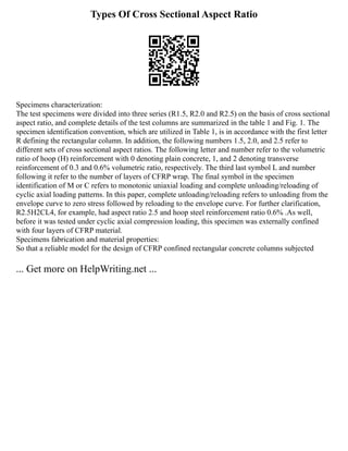 Types Of Cross Sectional Aspect Ratio
Specimens characterization:
The test specimens were divided into three series (R1.5, R2.0 and R2.5) on the basis of cross sectional
aspect ratio, and complete details of the test columns are summarized in the table 1 and Fig. 1. The
specimen identification convention, which are utilized in Table 1, is in accordance with the first letter
R defining the rectangular column. In addition, the following numbers 1.5, 2.0, and 2.5 refer to
different sets of cross sectional aspect ratios. The following letter and number refer to the volumetric
ratio of hoop (H) reinforcement with 0 denoting plain concrete, 1, and 2 denoting transverse
reinforcement of 0.3 and 0.6% volumetric ratio, respectively. The third last symbol L and number
following it refer to the number of layers of CFRP wrap. The final symbol in the specimen
identification of M or C refers to monotonic uniaxial loading and complete unloading/reloading of
cyclic axial loading patterns. In this paper, complete unloading/reloading refers to unloading from the
envelope curve to zero stress followed by reloading to the envelope curve. For further clarification,
R2.5H2CL4, for example, had aspect ratio 2.5 and hoop steel reinforcement ratio 0.6% .As well,
before it was tested under cyclic axial compression loading, this specimen was externally confined
with four layers of CFRP material.
Specimens fabrication and material properties:
So that a reliable model for the design of CFRP confined rectangular concrete columns subjected
... Get more on HelpWriting.net ...
 