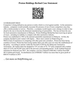 Proton Holdings Berhad Case Statement
2.0 HIGHLIGHT ISSUE
Competitor is being defined as any person or entity which is a rival against another . In the automotive
industry , companies would normally encounter the presence of one of more competitors since they
offer a similar product or service . Therefore , a company would require a new strategy in order to stay
ahead in the race to become the dominant manufacturing of automobiles . This has not been the case
for local automotive manufactures in Malaysia . Proton Holdings Berhad has been receiving an uproar
of issues , including its inability to compete with other automotive industry .
Proton was established in 1983 as the national automobile manufacturer in Malaysia . At first, the
company decided to joint venture with Japans ... Show more content on Helpwriting.net ...
With its lack of experiences in competing with other giant auto carmakers , Proton has been facing
countless of losses. Proton has been losing market share year after year ever since the establishment of
the policy . According to statistic within the first half of 2016 by the Malaysian Automotive
Association , the market share has dropped to 13% on sales of 35, 727 units compared with a market
share of 15.6% and 50,205 units sold in the previous corresponding period . In the Audited financial
statement for financial year 2015 , the company s net loss widened to RM 646.3 million from RM
461.6 million previously . Its distribution cost of RM260.7 million was more than its gross profit of
RM147.9 million in 2015
... Get more on HelpWriting.net ...
 