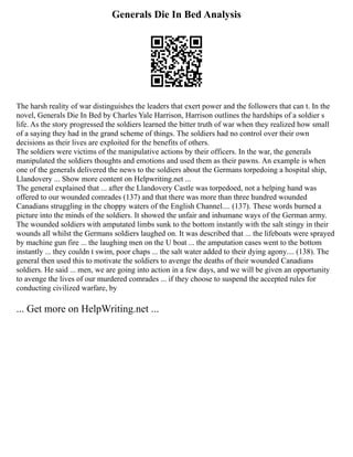 Generals Die In Bed Analysis
The harsh reality of war distinguishes the leaders that exert power and the followers that can t. In the
novel, Generals Die In Bed by Charles Yale Harrison, Harrison outlines the hardships of a soldier s
life. As the story progressed the soldiers learned the bitter truth of war when they realized how small
of a saying they had in the grand scheme of things. The soldiers had no control over their own
decisions as their lives are exploited for the benefits of others.
The soldiers were victims of the manipulative actions by their officers. In the war, the generals
manipulated the soldiers thoughts and emotions and used them as their pawns. An example is when
one of the generals delivered the news to the soldiers about the Germans torpedoing a hospital ship,
Llandovery ... Show more content on Helpwriting.net ...
The general explained that ... after the Llandovery Castle was torpedoed, not a helping hand was
offered to our wounded comrades (137) and that there was more than three hundred wounded
Canadians struggling in the choppy waters of the English Channel.... (137). These words burned a
picture into the minds of the soldiers. It showed the unfair and inhumane ways of the German army.
The wounded soldiers with amputated limbs sunk to the bottom instantly with the salt stingy in their
wounds all whilst the Germans soldiers laughed on. It was described that ... the lifeboats were sprayed
by machine gun fire ... the laughing men on the U boat ... the amputation cases went to the bottom
instantly ... they couldn t swim, poor chaps ... the salt water added to their dying agony.... (138). The
general then used this to motivate the soldiers to avenge the deaths of their wounded Canadians
soldiers. He said ... men, we are going into action in a few days, and we will be given an opportunity
to avenge the lives of our murdered comrades ... if they choose to suspend the accepted rules for
conducting civilized warfare, by
... Get more on HelpWriting.net ...
 