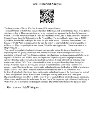 Ww1 Historical Analysis
The Interpretation of World War One from the 1920 s to the Present
The interpretation of history has changed based on differences such as the time and place of the person
who is recording it. These two similar texts being compared are separated by the date the book was
written. The older book was written in 1921, by Ferdinand Schevill, and is titled A Political History of
Modern Europe from the Reformation to the Present Day . The second book, was written in 2007 by
Lynn Hunt, is titled The making of the West: Peoples and Cultures . In both of these textbooks the
history of World War I is discussed, but the way the history is interpreted shows a large quantity of
differences. When comparing these two pieces, Schevill s book appears to ... Show more content on
Helpwriting.net ...
This growth in population leads to the idea of marriage reformation. Reformers thought that
improving both the quality of children born and the conditions within marriage would solve the
population problem (Hunt 766). Since populations were becoming too large, many people believed in
eugenics, defined as a set of ideas about the importance of producing superior people through
selective breeding and of preventing the disabled and others deemed inferior from polluting one s
nation or race (Hunt 767). These reformation ideas leads to improved marriage laws throughout
Europe. Countries legalized divorce, and Sweden even made men s and women s control over
property equal. Hunt s text focuses on the social and cultural issues that lead up to 1914, when the war
erupts. Schevill s text takes a different route into the road to the start of the First World War.
In Schevill s textbook, there is no focus on the social and cultural issues of the Europeans, but instead
a focus on diplomatic issues. Schevill titled this chapter leading up to World War I European
Diplomatic Relations from 1871 to 1914 . Schevill gives a detailed look into the European treaties and
alliances that would cause the outbreak of the war. One of the important topics discussed leading up to
World War One in this text is the European alliances. The text refers to these as the triple and dual
... Get more on HelpWriting.net ...
 
