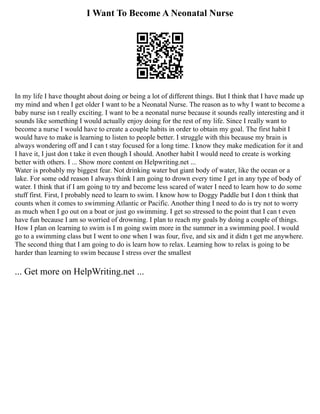 I Want To Become A Neonatal Nurse
In my life I have thought about doing or being a lot of different things. But I think that I have made up
my mind and when I get older I want to be a Neonatal Nurse. The reason as to why I want to become a
baby nurse isn t really exciting. I want to be a neonatal nurse because it sounds really interesting and it
sounds like something I would actually enjoy doing for the rest of my life. Since I really want to
become a nurse I would have to create a couple habits in order to obtain my goal. The first habit I
would have to make is learning to listen to people better. I struggle with this because my brain is
always wondering off and I can t stay focused for a long time. I know they make medication for it and
I have it, I just don t take it even though I should. Another habit I would need to create is working
better with others. I ... Show more content on Helpwriting.net ...
Water is probably my biggest fear. Not drinking water but giant body of water, like the ocean or a
lake. For some odd reason I always think I am going to drown every time I get in any type of body of
water. I think that if I am going to try and become less scared of water I need to learn how to do some
stuff first. First, I probably need to learn to swim. I know how to Doggy Paddle but I don t think that
counts when it comes to swimming Atlantic or Pacific. Another thing I need to do is try not to worry
as much when I go out on a boat or just go swimming. I get so stressed to the point that I can t even
have fun because I am so worried of drowning. I plan to reach my goals by doing a couple of things.
How I plan on learning to swim is I m going swim more in the summer in a swimming pool. I would
go to a swimming class but I went to one when I was four, five, and six and it didn t get me anywhere.
The second thing that I am going to do is learn how to relax. Learning how to relax is going to be
harder than learning to swim because I stress over the smallest
... Get more on HelpWriting.net ...
 