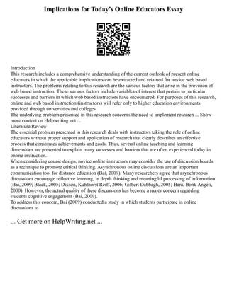 Implications for Today’s Online Educators Essay
Introduction
This research includes a comprehensive understanding of the current outlook of present online
educators in which the applicable implications can be extracted and retained for novice web based
instructors. The problems relating to this research are the various factors that arise in the provision of
web based instruction. These various factors include variables of interest that pertain to particular
successes and barriers in which web based instructors have encountered. For purposes of this research,
online and web based instruction (instructors) will refer only to higher education environments
provided through universities and colleges.
The underlying problem presented in this research concerns the need to implement research ... Show
more content on Helpwriting.net ...
Literature Review
The essential problem presented in this research deals with instructors taking the role of online
educators without proper support and application of research that clearly describes an effective
process that constitutes achievements and goals. Thus, several online teaching and learning
dimensions are presented to explain many successes and barriers that are often experienced today in
online instruction.
When considering course design, novice online instructors may consider the use of discussion boards
as a technique to promote critical thinking. Asynchronous online discussions are an important
communication tool for distance education (Bai, 2009). Many researchers agree that asynchronous
discussions encourage reflective learning, in depth thinking and meaningful processing of information
(Bai, 2009; Black, 2005; Dixson, Kuhlhorst Reiff, 2006; Gilbert Dabbagh, 2005; Hara, Bonk Angeli,
2000). However, the actual quality of these discussions has become a major concern regarding
students cognitive engagement (Bai, 2009).
To address this concern, Bai (2009) conducted a study in which students participate in online
discussions to
... Get more on HelpWriting.net ...
 