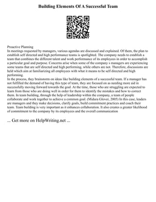 Building Elements Of A Successful Team
Proactive Planning
In meetings requested by managers, various agendas are discussed and explained. Of them, the plan to
establish self directed and high performance teams is spotlighted. The company needs to establish a
team that combines the different talent and work performance of its employees in order to accomplish
a particular goal and purpose. Concerns arise when some of the company s managers are experiencing
some teams that are self directed and high performing, while others are not. Therefore, discussions are
held which aim at familiarizing all employees with what it means to be self directed and high
performing.
In the process, they brainstorm on ideas like building elements of a successful team. If a manager has
not fulfilled the demand of having this type of team, they are focused on as needing more aid in
successfully moving forward towards the goal. At the time, those who are struggling are expected to
learn from those who are doing well in order for them to identify the mistakes and how to correct
them. In team building, through the help of leadership within the company, a team of people
collaborate and work together to achieve a common goal. (Midura Glover, 2005) In this case, leaders
are managers and they make decisions, clarify goals, build commitment practices and coach their
team. Team building is very important as it enhances collaboration. It also creates a greater likelihood
of commitment to the company by its employees and the overall communication
... Get more on HelpWriting.net ...
 