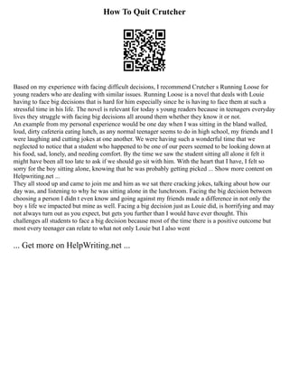 How To Quit Crutcher
Based on my experience with facing difficult decisions, I recommend Crutcher s Running Loose for
young readers who are dealing with similar issues. Running Loose is a novel that deals with Louie
having to face big decisions that is hard for him especially since he is having to face them at such a
stressful time in his life. The novel is relevant for today s young readers because in teenagers everyday
lives they struggle with facing big decisions all around them whether they know it or not.
An example from my personal experience would be one day when I was sitting in the bland walled,
loud, dirty cafeteria eating lunch, as any normal teenager seems to do in high school, my friends and I
were laughing and cutting jokes at one another. We were having such a wonderful time that we
neglected to notice that a student who happened to be one of our peers seemed to be looking down at
his food, sad, lonely, and needing comfort. By the time we saw the student sitting all alone it felt it
might have been all too late to ask if we should go sit with him. With the heart that I have, I felt so
sorry for the boy sitting alone, knowing that he was probably getting picked ... Show more content on
Helpwriting.net ...
They all stood up and came to join me and him as we sat there cracking jokes, talking about how our
day was, and listening to why he was sitting alone in the lunchroom. Facing the big decision between
choosing a person I didn t even know and going against my friends made a difference in not only the
boy s life we impacted but mine as well. Facing a big decision just as Louie did, is horrifying and may
not always turn out as you expect, but gets you further than I would have ever thought. This
challenges all students to face a big decision because most of the time there is a positive outcome but
most every teenager can relate to what not only Louie but I also went
... Get more on HelpWriting.net ...
 