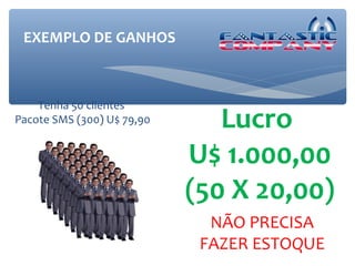 EXEMPLO DE GANHOS



    Tenha 50 clientes
Pacote SMS (300) U$ 79,90      Lucro
                            U$ 1.000,00
                            (50 X 20,00)
                              NÃO PRECISA
                             FAZER ESTOQUE
 
