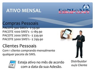 ATIVO MENSAL

Compras Pessoais
PACOTE 300 SMS's - $ 59.90
PACOTE 1000 SMS's - $ 189.90
PACOTE 2000 SMS's - $ 339.90
PACOTE 5000 SMS's - $ 799.90

Clientes Pessoais
Com 1 cliente comprando mensalmente
qualquer pacote de SMS.

          Esteja ativo no mês de acordo   Distribuidor
                                          ou/e Cliente
            com a data da sua Adesão.
 