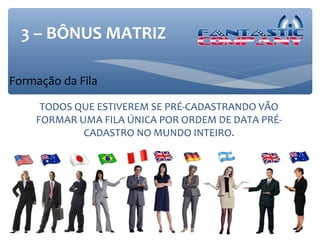 3 – BÔNUS MATRIZ

Formação da Fila

     TODOS QUE ESTIVEREM SE PRÉ-CADASTRANDO VÃO
    FORMAR UMA FILA ÚNICA POR ORDEM DE DATA PRÉ-
            CADASTRO NO MUNDO INTEIRO.
 