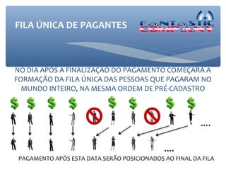 FILA ÚNICA DE PAGANTES



NO DIA APÓS A FINALIZAÇÃO DO PAGAMENTO COMEÇARÁ A
FORMAÇÃO DA FILA ÚNICA DAS PESSOAS QUE PAGARAM NO
  MUNDO INTEIRO, NA MESMA ORDEM DE PRÉ-CADASTRO



                                                        ....

                                             ....
 PAGAMENTO APÓS ESTA DATA SERÃO POSICIONADOS AO FINAL DA FILA
 