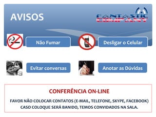 AVISOS

           Não Fumar                     Desligar o Celular



         Evitar conversas                Anotar as Dúvidas



                 CONFERÊNCIA ON-LINE
FAVOR NÃO COLOCAR CONTATOS (E-MAIL, TELEFONE, SKYPE, FACEBOOK)
    CASO COLOQUE SERÁ BANIDO, TEMOS CONVIDADOS NA SALA.
 